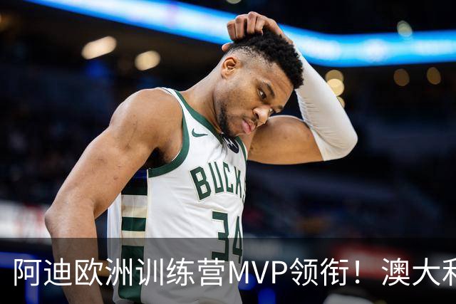 阿迪欧洲训练营MVP领衔！澳大利亚6月21日以年轻阵容对阵中国男篮